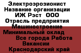 Электроэрозионист › Название организации ­ ИЖ-Рэст, ООО › Отрасль предприятия ­ Машиностроение › Минимальный оклад ­ 25 000 - Все города Работа » Вакансии   . Краснодарский край,Армавир г.